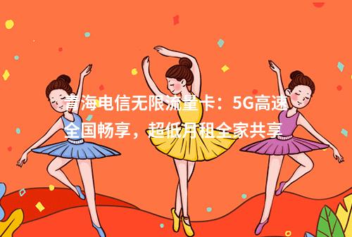 青海电信无限流量卡：5G高速全国畅享，超低月租全家共享
