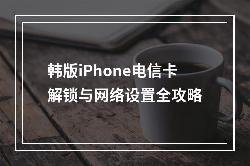 韩版iPhone电信卡解锁与网络设置全攻略