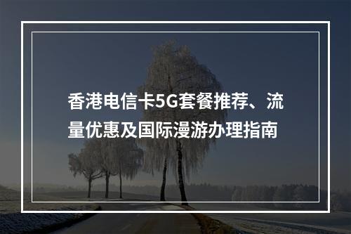 香港电信卡5G套餐推荐、流量优惠及国际漫游办理指南