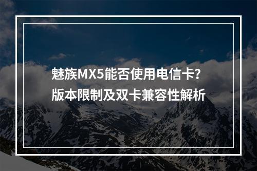 魅族MX5能否使用电信卡？版本限制及双卡兼容性解析