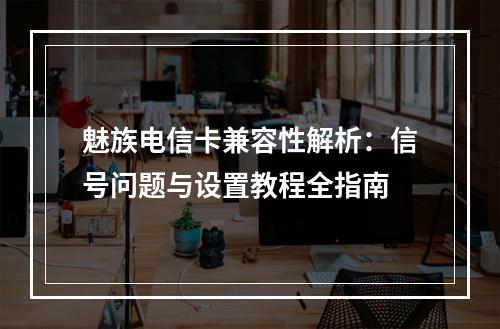 魅族电信卡兼容性解析：信号问题与设置教程全指南