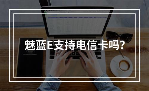 魅蓝E支持电信卡吗？