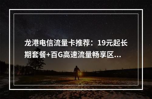 龙港电信流量卡推荐：19元起长期套餐+百G高速流量畅享区域优惠