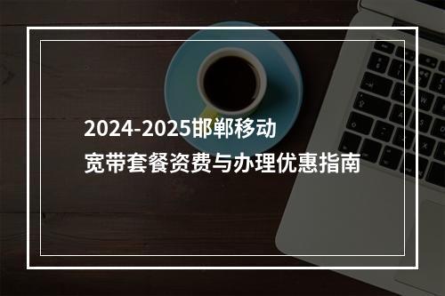 2024-2025邯郸移动宽带套餐资费与办理优惠指南