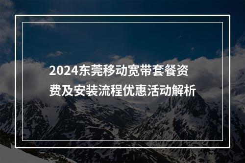 2024东莞移动宽带套餐资费及安装流程优惠活动解析