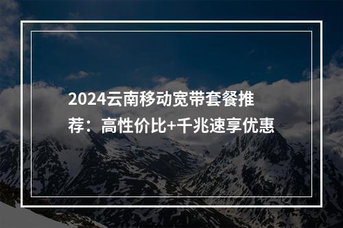 2024云南移动宽带套餐推荐：高性价比+千兆速享优惠