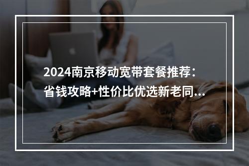 2024南京移动宽带套餐推荐：省钱攻略+性价比优选新老同享