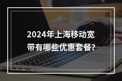 2024年上海移动宽带有哪些优惠套餐？