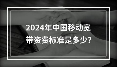 2024年中国移动宽带资费标准是多少？