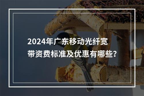 2024年广东移动光纤宽带资费标准及优惠有哪些？