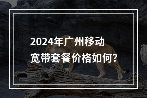 2024年广州移动宽带套餐价格如何？