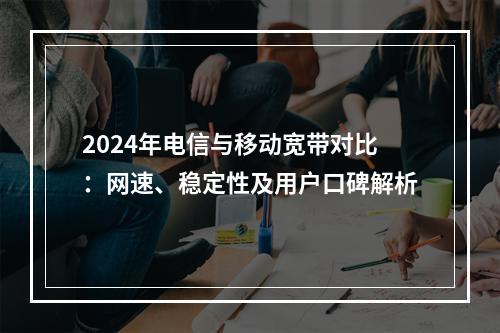 2024年电信与移动宽带对比：网速、稳定性及用户口碑解析