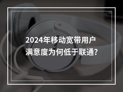 2024年移动宽带用户满意度为何低于联通？