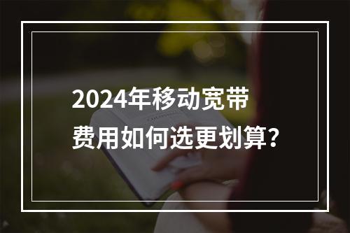2024年移动宽带费用如何选更划算？