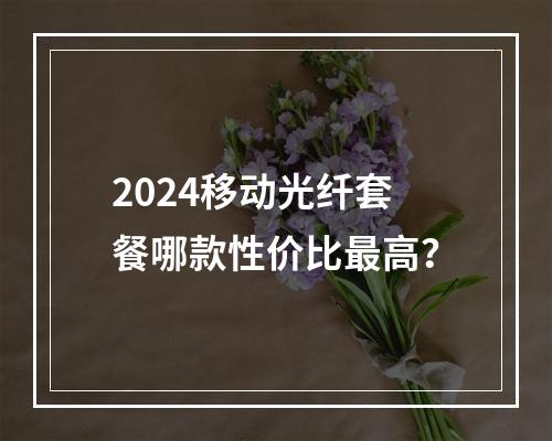 2024移动光纤套餐哪款性价比最高？