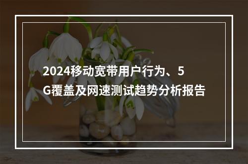 2024移动宽带用户行为、5G覆盖及网速测试趋势分析报告