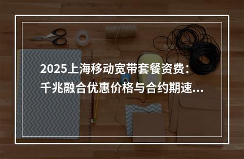 2025上海移动宽带套餐资费：千兆融合优惠价格与合约期速览