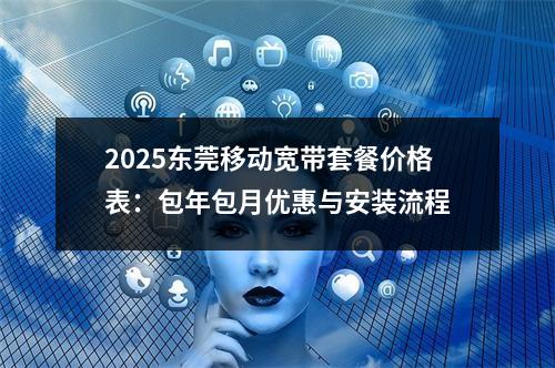 2025东莞移动宽带套餐价格表：包年包月优惠与安装流程