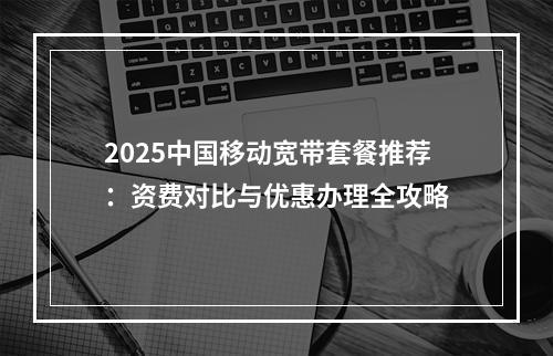 2025中国移动宽带套餐推荐：资费对比与优惠办理全攻略