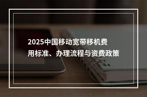 2025中国移动宽带移机费用标准、办理流程与资费政策