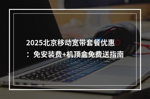 2025北京移动宽带套餐优惠：免安装费+机顶盒免费送指南
