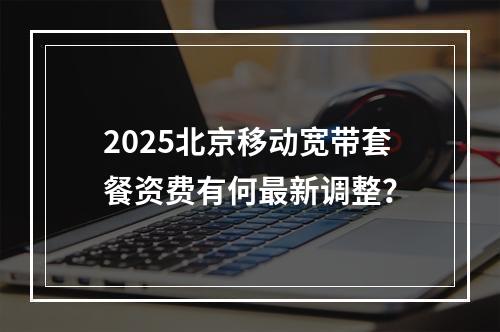 2025北京移动宽带套餐资费有何最新调整？