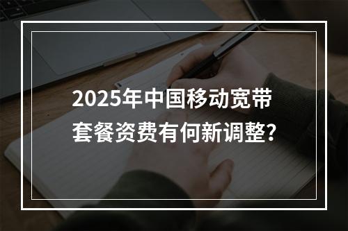 2025年中国移动宽带套餐资费有何新调整？