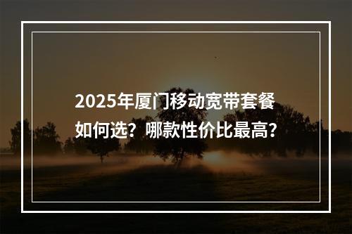 2025年厦门移动宽带套餐如何选？哪款性价比最高？