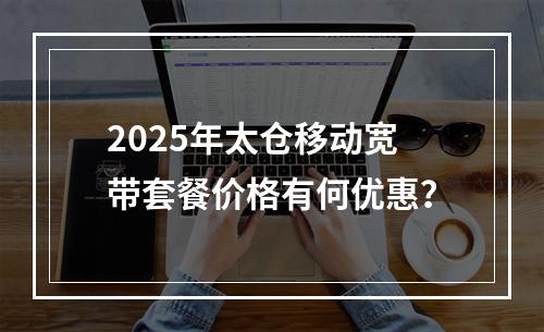 2025年太仓移动宽带套餐价格有何优惠？