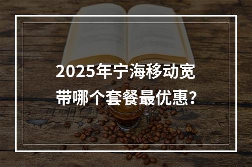 2025年宁海移动宽带哪个套餐最优惠？