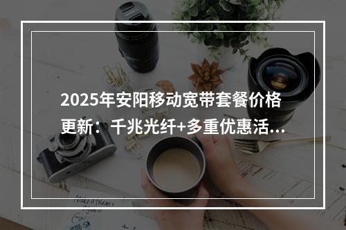 2025年安阳移动宽带套餐价格更新：千兆光纤+多重优惠活动