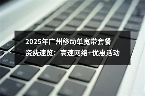 2025年广州移动单宽带套餐资费速览：高速网络+优惠活动