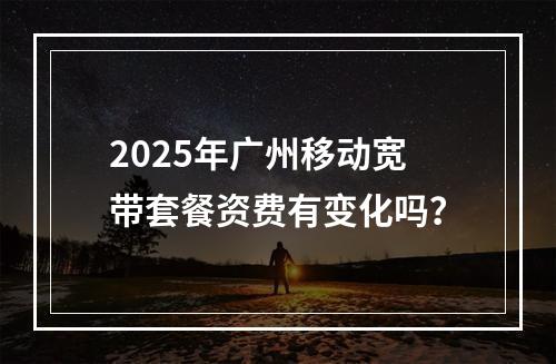 2025年广州移动宽带套餐资费有变化吗？