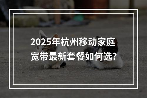 2025年杭州移动家庭宽带最新套餐如何选？