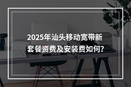 2025年汕头移动宽带新套餐资费及安装费如何？