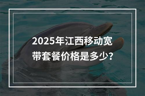 2025年江西移动宽带套餐价格是多少？