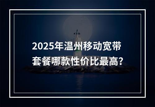 2025年温州移动宽带套餐哪款性价比最高？