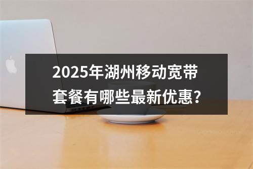 2025年湖州移动宽带套餐有哪些最新优惠？