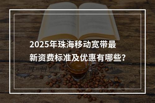 2025年珠海移动宽带最新资费标准及优惠有哪些？
