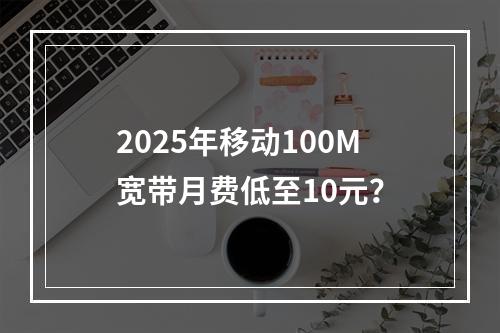 2025年移动100M宽带月费低至10元？
