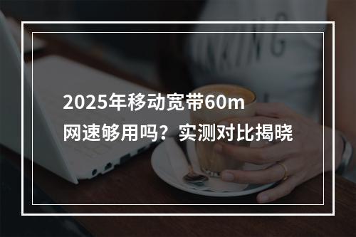 2025年移动宽带60m网速够用吗？实测对比揭晓
