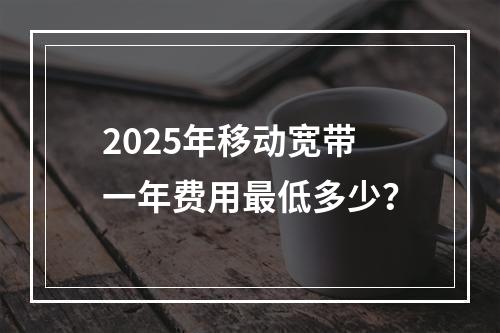 2025年移动宽带一年费用最低多少？