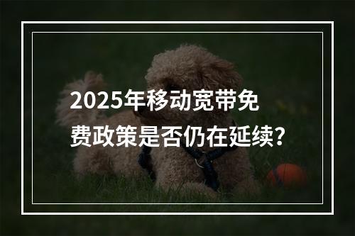 2025年移动宽带免费政策是否仍在延续？