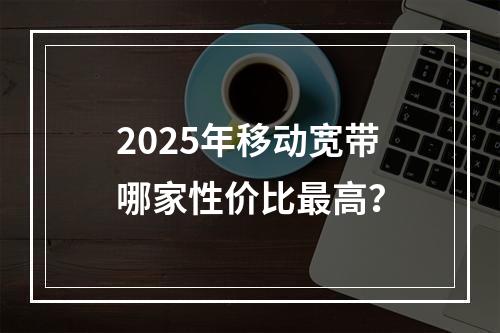 2025年移动宽带哪家性价比最高？