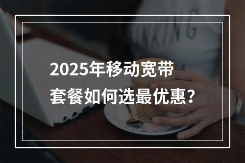 2025年移动宽带套餐如何选最优惠？