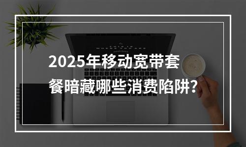 2025年移动宽带套餐暗藏哪些消费陷阱？