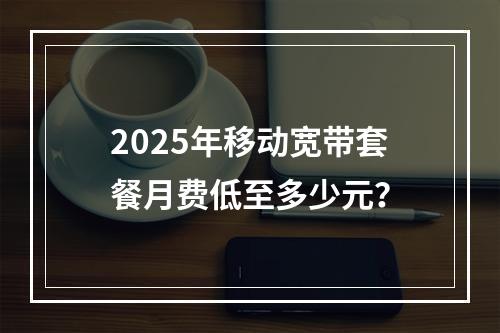2025年移动宽带套餐月费低至多少元？