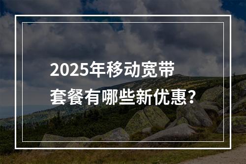2025年移动宽带套餐有哪些新优惠？