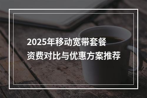 2025年移动宽带套餐资费对比与优惠方案推荐