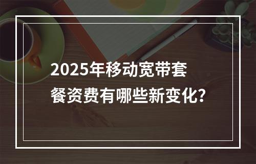 2025年移动宽带套餐资费有哪些新变化？